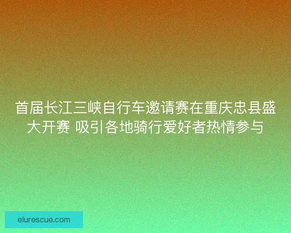 首届长江三峡自行车邀请赛在重庆忠县盛大开赛 吸引各地骑行爱好者热情参与